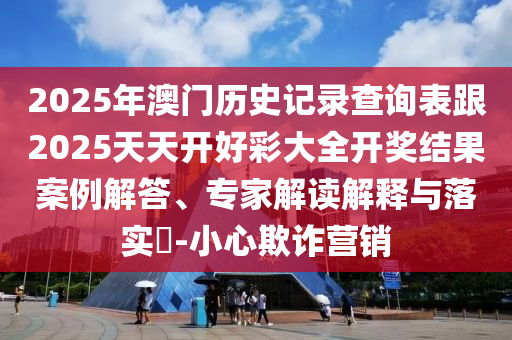2025年澳门历史记录查询表跟2025天天开好彩大全开奖结果案例解答、专家解读解释与落实​-小心欺诈营销