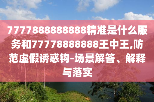 7777888888888精准是什么服务和77778888888王中王,防范虚假诱惑钩-场景解答、解释与落实